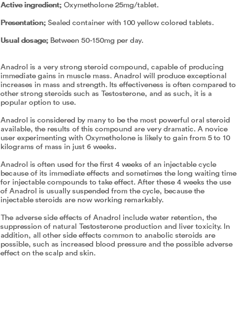 Active ingredient; Oxymetholone 25mg/tablet.  Presentation; Sealed container with 100 yellow colored tablets.  Usual dosage; Between 50-150mg per day.   Anadrol is a very strong steroid compound, capable of producing immediate gains in muscle mass. Anadrol will produce exceptional increases in mass and strength. Its effectiveness is often compared to other strong steroids such as Testosterone, and as such, it is a popular option to use. Anadrol is considered by many to be the most powerful oral steroid available, the results of this compound are very dramatic. A novice user experimenting with Oxymetholone is likely to gain from 5 to 10 kilograms of mass in just 6 weeks. Anadrol is often used for the first 4 weeks of an injectable cycle because of its immediate effects and sometimes the long waiting time for injectable compounds to take effect. After these 4 weeks the use of Anadrol is usually suspended from the cycle, because the injectable steroids are now working remarkably. The adverse side effects of Anadrol include water retention, the suppression of natural Testosterone production and liver toxicity. In addition, all other side effects common to anabolic steroids are possible, such as increased blood pressure and the possible adverse effect on the scalp and skin. 