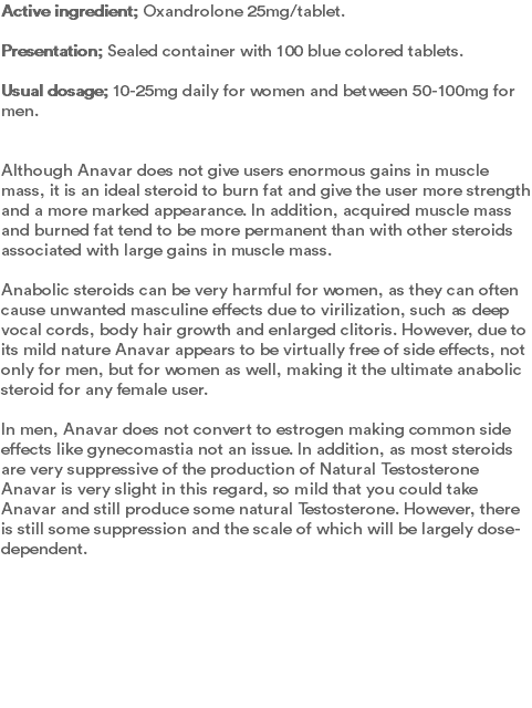 Active ingredient; Oxandrolone 25mg/tablet. Presentation; Sealed container with 100 blue colored tablets.  Usual dosage; 10-25mg daily for women and between 50-100mg for men.   Although Anavar does not give users enormous gains in muscle mass, it is an ideal steroid to burn fat and give the user more strength and a more marked appearance. In addition, acquired muscle mass and burned fat tend to be more permanent than with other steroids associated with large gains in muscle mass. Anabolic steroids can be very harmful for women, as they can often cause unwanted masculine effects due to virilization, such as deep vocal cords, body hair growth and enlarged clitoris. However, due to its mild nature Anavar appears to be virtually free of side effects, not only for men, but for women as well, making it the ultimate anabolic steroid for any female user. In men, Anavar does not convert to estrogen making common side effects like gynecomastia not an issue. In addition, as most steroids are very suppressive of the production of Natural Testosterone Anavar is very slight in this regard, so mild that you could take Anavar and still produce some natural Testosterone. However, there is still some suppression and the scale of which will be largely dose-dependent. 