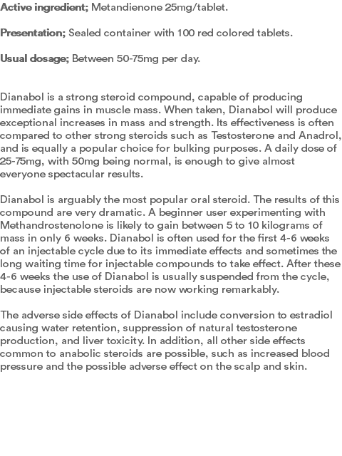 Active ingredient; Metandienone 25mg/tablet.  Presentation; Sealed container with 100 red colored tablets.  Usual dosage; Between 50-75mg per day. Dianabol is a strong steroid compound, capable of producing immediate gains in muscle mass. When taken, Dianabol will produce exceptional increases in mass and strength. Its effectiveness is often compared to other strong steroids such as Testosterone and Anadrol, and is equally a popular choice for bulking purposes. A daily dose of 25-75mg, with 50mg being normal, is enough to give almost everyone spectacular results. Dianabol is arguably the most popular oral steroid. The results of this compound are very dramatic. A beginner user experimenting with Methandrostenolone is likely to gain between 5 to 10 kilograms of mass in only 6 weeks. Dianabol is often used for the first 4-6 weeks of an injectable cycle due to its immediate effects and sometimes the long waiting time for injectable compounds to take effect. After these 4-6 weeks the use of Dianabol is usually suspended from the cycle, because injectable steroids are now working remarkably. The adverse side effects of Dianabol include conversion to estradiol causing water retention, suppression of natural testosterone production, and liver toxicity. In addition, all other side effects common to anabolic steroids are possible, such as increased blood pressure and the possible adverse effect on the scalp and skin. 