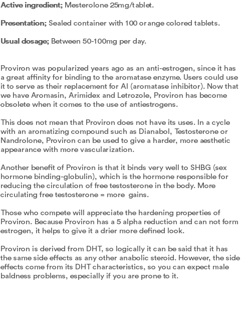 Active ingredient; Mesterolone 25mg/tablet.  Presentation; Sealed container with 100 orange colored tablets.  Usual dosage; Between 50-100mg per day.   Proviron was popularized years ago as an anti-estrogen, since it has a great affinity for binding to the aromatase enzyme. Users could use it to serve as their replacement for AI (aromatase inhibitor). Now that we have Aromasin, Arimidex and Letrozole, Proviron has become obsolete when it comes to the use of antiestrogens.   This does not mean that Proviron does not have its uses. In a cycle with an aromatizing compound such as Dianabol, Testosterone or Nandrolone, Proviron can be used to give a harder, more aesthetic appearance with more vascularization.  Another benefit of Proviron is that it binds very well to SHBG (sex hormone binding-globulin), which is the hormone responsible for reducing the circulation of free testosterone in the body. More circulating free testosterone = more gains.  Those who compete will appreciate the hardening properties of Proviron. Because Proviron has a 5 alpha reduction and can not form estrogen, it helps to give it a drier more defined look.   Proviron is derived from DHT, so logically it can be said that it has the same side effects as any other anabolic steroid. However, the side effects come from its DHT characteristics, so you can expect male baldness problems, especially if you are prone to it. 