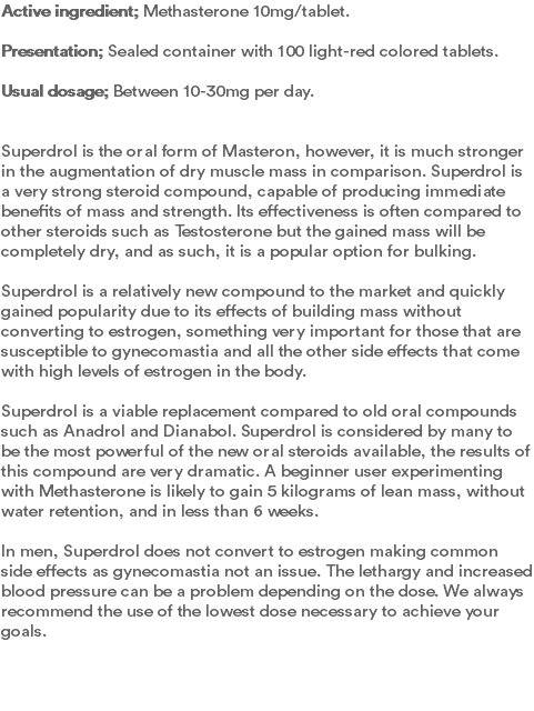 Active ingredient; Methasterone 10mg/tablet.  Presentation; Sealed container with 100 light-red colored tablets.  Usual dosage; Between 10-30mg per day.   Superdrol is the oral form of Masteron, however, it is much stronger in the augmentation of dry muscle mass in comparison. Superdrol is a very strong steroid compound, capable of producing immediate benefits of mass and strength. Its effectiveness is often compared to other steroids such as Testosterone but the gained mass will be completely dry, and as such, it is a popular option for bulking.   Superdrol is a relatively new compound to the market and quickly gained popularity due to its effects of building mass without converting to estrogen, something very important for those that are susceptible to gynecomastia and all the other side effects that come with high levels of estrogen in the body.   Superdrol is a viable replacement compared to old oral compounds such as Anadrol and Dianabol. Superdrol is considered by many to be the most powerful of the new oral steroids available, the results of this compound are very dramatic. A beginner user experimenting with Methasterone is likely to gain 5 kilograms of lean mass, without water retention, and in less than 6 weeks.   In men, Superdrol does not convert to estrogen making common side effects as gynecomastia not an issue. The lethargy and increased blood pressure can be a problem depending on the dose. We always recommend the use of the lowest dose necessary to achieve your goals. 