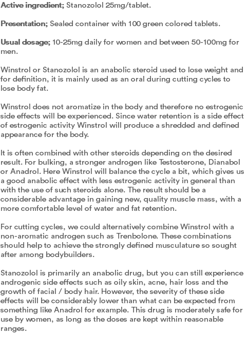 Active ingredient; Stanozolol 25mg/tablet. Presentation; Sealed container with 100 green colored tablets.  Usual dosage; 10-25mg daily for women and between 50-100mg for men.  Winstrol or Stanozolol is an anabolic steroid used to lose weight and for definition, it is mainly used as an oral during cutting cycles to lose body fat.   Winstrol does not aromatize in the body and therefore no estrogenic side effects will be experienced. Since water retention is a side effect of estrogenic activity Winstrol will produce a shredded and defined appearance for the body.   It is often combined with other steroids depending on the desired result. For bulking, a stronger androgen like Testosterone, Dianabol or Anadrol. Here Winstrol will balance the cycle a bit, which gives us a good anabolic effect with less estrogenic activity in general than with the use of such steroids alone. The result should be a considerable advantage in gaining new, quality muscle mass, with a more comfortable level of water and fat retention.   For cutting cycles, we could alternatively combine Winstrol with a non-aromatic androgen such as Trenbolone. These combinations should help to achieve the strongly defined musculature so sought after among bodybuilders.   Stanozolol is primarily an anabolic drug, but you can still experience androgenic side effects such as oily skin, acne, hair loss and the growth of facial / body hair. However, the severity of these side effects will be considerably lower than what can be expected from something like Anadrol for example. This drug is moderately safe for use by women, as long as the doses are kept within reasonable ranges. 