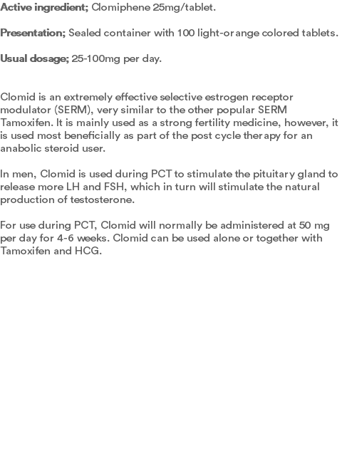 Active ingredient; Clomiphene 25mg/tablet. Presentation; Sealed container with 100 light-orange colored tablets.  Usual dosage; 25-100mg per day.   Clomid is an extremely effective selective estrogen receptor modulator (SERM), very similar to the other popular SERM Tamoxifen. It is mainly used as a strong fertility medicine, however, it is used most beneficially as part of the post cycle therapy for an anabolic steroid user. In men, Clomid is used during PCT to stimulate the pituitary gland to release more LH and FSH, which in turn will stimulate the natural production of testosterone. For use during PCT, Clomid will normally be administered at 50 mg per day for 4-6 weeks. Clomid can be used alone or together with Tamoxifen and HCG. 