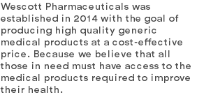 Wescott Pharmaceuticals was established in 2014 with the goal of producing high quality generic medical products at a cost-effective price. Because we believe that all those in need must have access to the medical products required to improve their health.