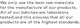 We only use the best raw materials for the manufacture of our products. All of our batches are laboratory tested and this ensures that all our products are of the highest standards.