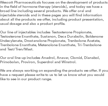 Wescott Pharmaceuticals focuses on the development of products in the field of hormone therapy (steroids), and today we have a broad line including several products. We offer oral and injectable steroids and in these pages you will find information about all the products we offer, including product presentation, usual dosage and also a product profile. Our line of injectables includes Testosterone Propionate, Testosterone Enanthate, Sustanon, Deca Durabolin, Boldenone Undecylenate, Drostanolone Propionate, Trenbolone Acetate, Trenbolone Enanthate, Metenolone Enanthate, Tri-Trenbolone and Test/Tren/Mast. Our oral line up includes Anadrol, Anavar, Clomid, Dianabol, Primobolan, Proviron, Superdrol and Winstrol. We are always working on expanding the products we offer. If you have a request please write to us to let us know what you would like to see in our product range. 