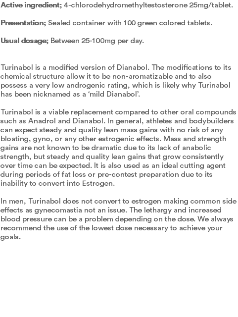 Active ingredient; 4-chlorodehydromethyltestosterone 25mg/tablet.  Presentation; Sealed container with 100 green colored tablets.  Usual dosage; Between 25-100mg per day.   Turinabol is a modified version of Dianabol. The modifications to its chemical structure allow it to be non-aromatizable and to also possess a very low androgenic rating, which is likely why Turinabol has been nicknamed as a ‘mild Dianabol’.  Turinabol is a viable replacement compared to other oral compounds such as Anadrol and Dianabol. In general, athletes and bodybuilders can expect steady and quality lean mass gains with no risk of any bloating, gyno, or any other estrogenic effects. Mass and strength gains are not known to be dramatic due to its lack of anabolic strength, but steady and quality lean gains that grow consistently over time can be expected. It is also used as an ideal cutting agent during periods of fat loss or pre-contest preparation due to its inability to convert into Estrogen.   In men, Turinabol does not convert to estrogen making common side effects as gynecomastia not an issue. The lethargy and increased blood pressure can be a problem depending on the dose. We always recommend the use of the lowest dose necessary to achieve your goals. 