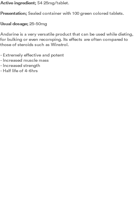 Active ingredient; S4 25mg/tablet. Presentation; Sealed container with 100 green colored tablets.  Usual dosage; 25-50mg Andarine is a very versatile product that can be used while dieting, for bulking or even recomping. Its effects are often compared to those of steroids such as Winstrol.  - Extremely effective and potent - Increased muscle mass - Increased strength - Half life of 4-6hrs