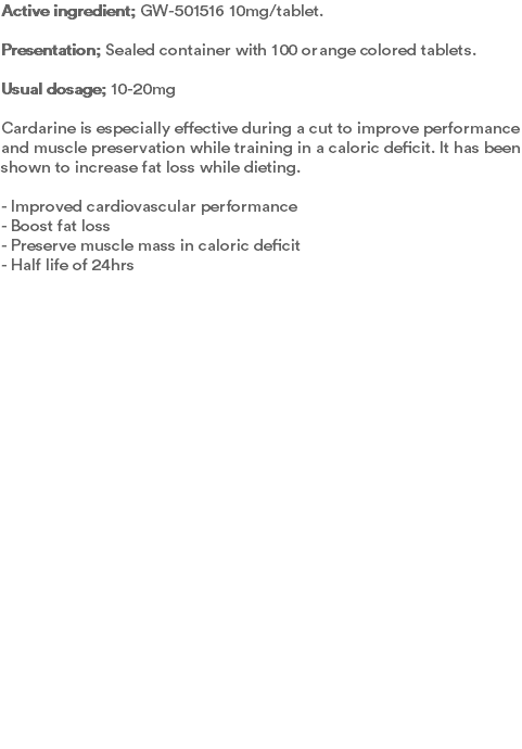 Active ingredient; GW-501516 10mg/tablet. Presentation; Sealed container with 100 orange colored tablets.  Usual dosage; 10-20mg Cardarine is especially effective during a cut to improve performance and muscle preservation while training in a caloric deficit. It has been shown to increase fat loss while dieting.  - Improved cardiovascular performance - Boost fat loss - Preserve muscle mass in caloric deficit - Half life of 24hrs