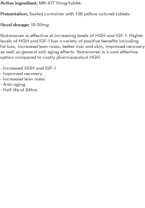 Active ingredient; MK-677 10mg/tablet. Presentation; Sealed container with 100 yellow colored tablets.  Usual dosage; 10-30mg Ibutamoren is effective at increasing levels of HGH and IGF-1. Higher levels of HGH and IGF-1 has a variety of positive benefits including fat loss, increased lean mass, better hair and skin, improved recovery as well as general anti aging effects. Ibutamoren is a cost effective option compared to costly pharmaceutical HGH.  - Increased HGH and IGF-1 - Improved recovery - Increased lean mass - Anti-aging - Half life of 24hrs