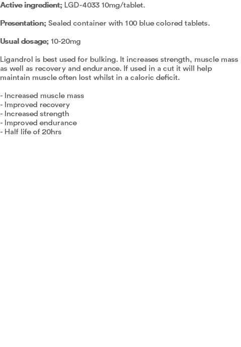 Active ingredient; LGD-4033 10mg/tablet. Presentation; Sealed container with 100 blue colored tablets.  Usual dosage; 10-20mg Ligandrol is best used for bulking. It increases strength, muscle mass as well as recovery and endurance. If used in a cut it will help maintain muscle often lost whilst in a caloric deficit.  - Increased muscle mass - Improved recovery - Increased strength - Improved endurance - Half life of 20hrs