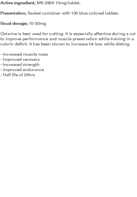 Active ingredient; MK-2866 10mg/tablet. Presentation; Sealed container with 100 blue colored tablets.  Usual dosage; 10-30mg Ostarine is best used for cutting. It is especially effective during a cut to improve performance and muscle preservation while training in a caloric deficit. It has been shown to increase fat loss while dieting.  - Increased muscle mass - Improved recovery - Increased strength - Improved endurance - Half life of 24hrs