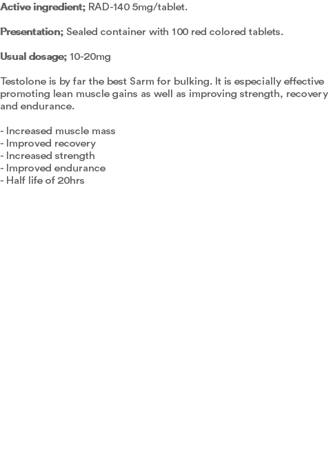Active ingredient; RAD-140 5mg/tablet. Presentation; Sealed container with 100 red colored tablets.  Usual dosage; 10-20mg Testolone is by far the best Sarm for bulking. It is especially effective promoting lean muscle gains as well as improving strength, recovery and endurance.  - Increased muscle mass - Improved recovery - Increased strength - Improved endurance - Half life of 20hrs